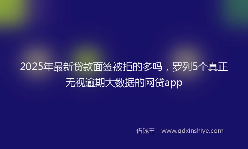 2025年最新贷款面签被拒的多吗，罗列5个真正无视逾期大数据的网贷app