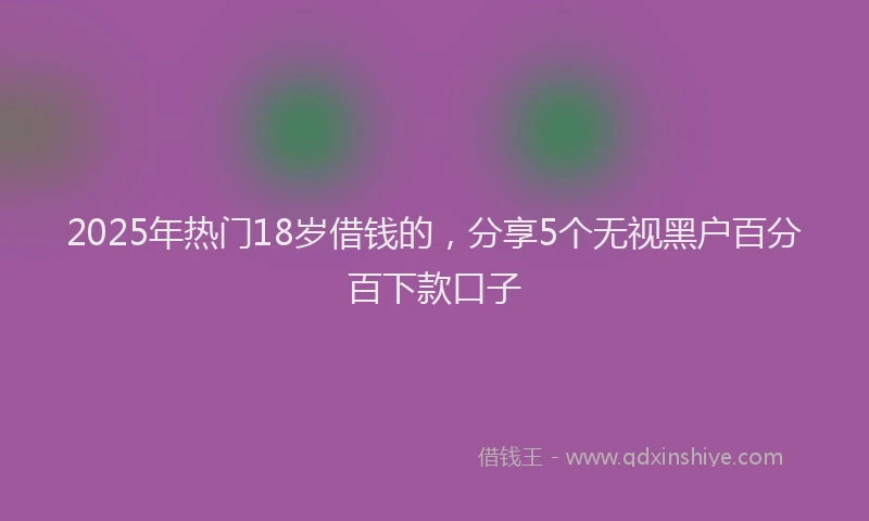 2025年热门18岁借钱的，分享5个无视黑户百分百下款口子