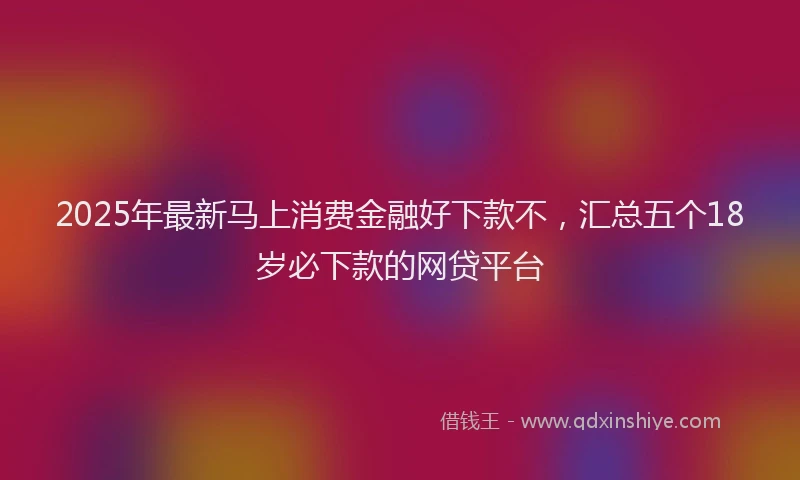 2025年最新马上消费金融好下款不，汇总五个18岁必下款的网贷平台