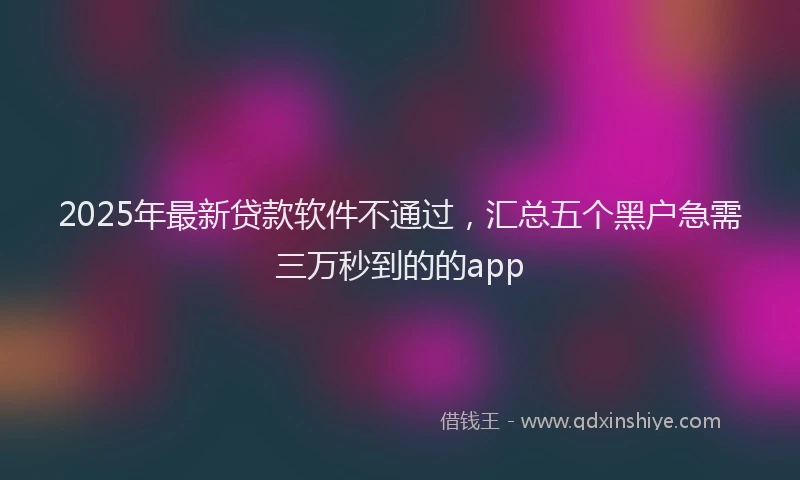 2025年最新贷款软件不通过，汇总五个黑户急需三万秒到的的app