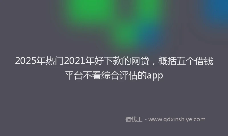 2025年热门2021年好下款的网贷，概括五个借钱平台不看综合评估的app