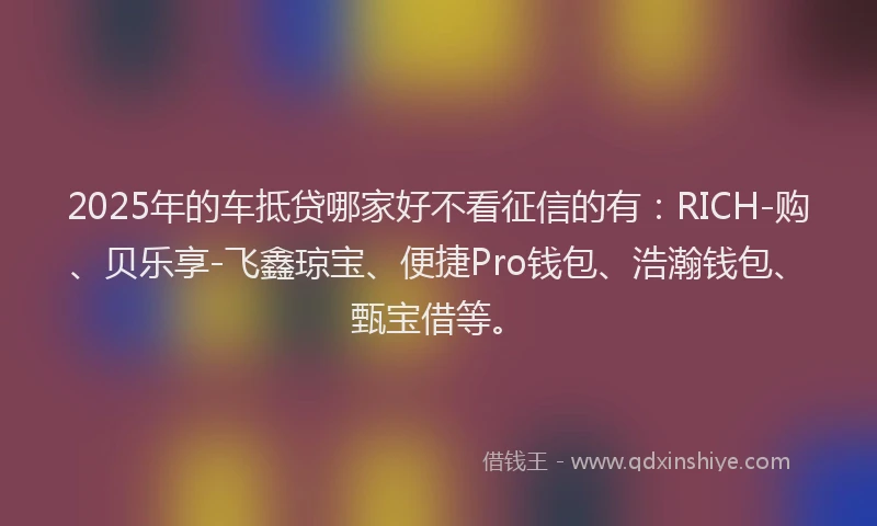 2025年的车抵贷哪家好不看征信的有：RICH-购、贝乐享-飞鑫琼宝、便捷Pro钱包、浩瀚钱包、甄宝借等。