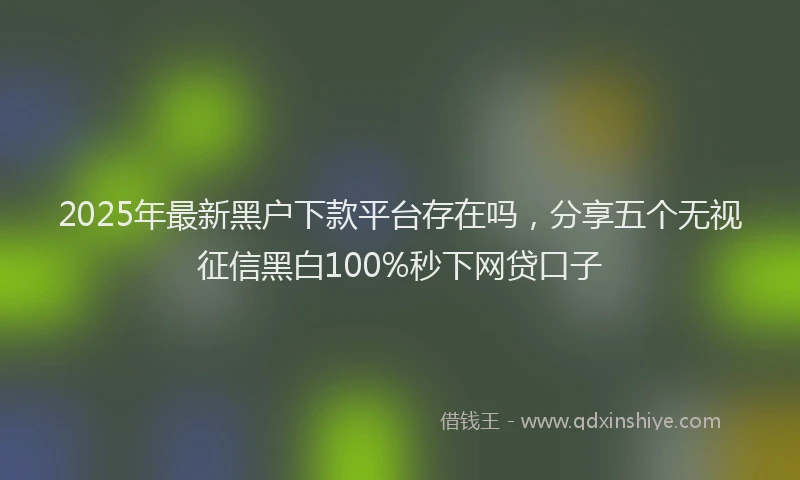 2025年最新黑户下款平台存在吗，分享五个无视征信黑白100%秒下网贷口子
