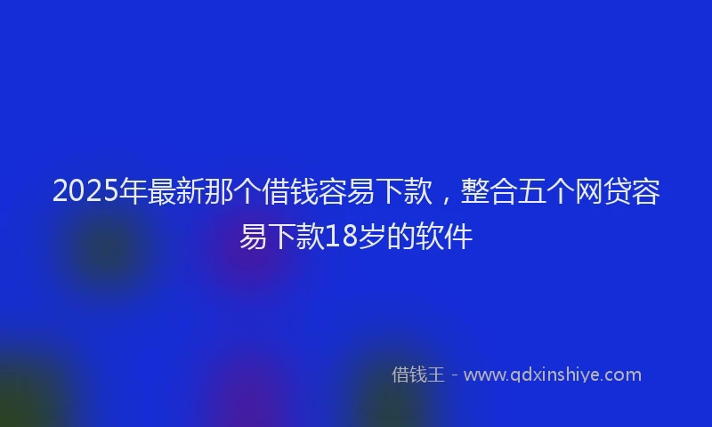 2025年最新那个借钱容易下款，整合五个网贷容易下款18岁的软件