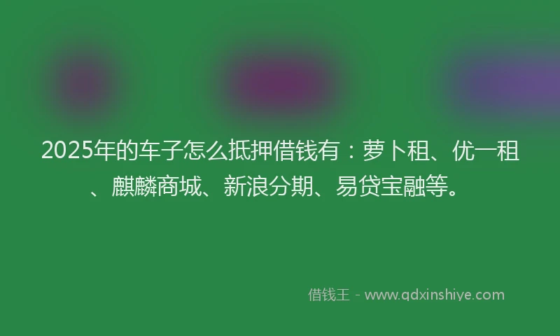 2025年的车子怎么抵押借钱有：萝卜租、优一租、麒麟商城、新浪分期、易贷宝融等。