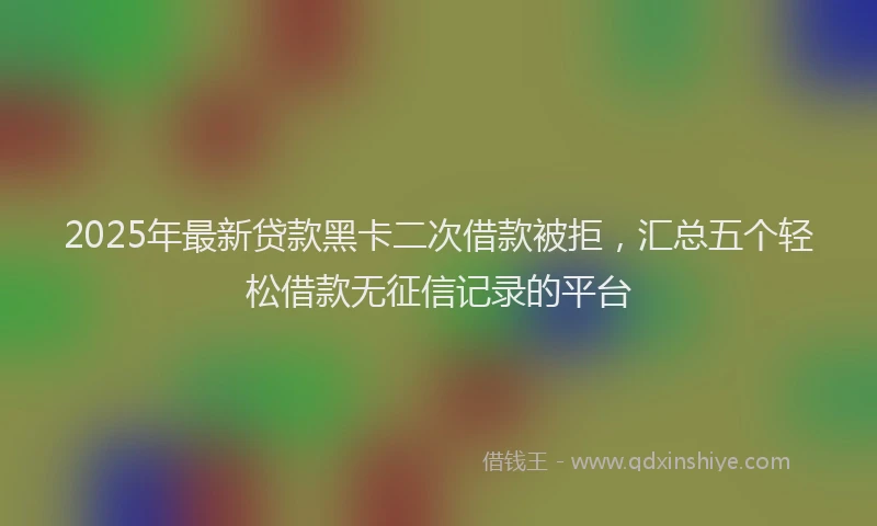 2025年最新贷款黑卡二次借款被拒，汇总五个轻松借款无征信记录的平台