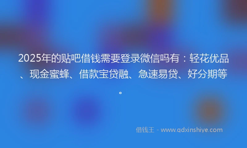 2025年的贴吧借钱需要登录微信吗有：轻花优品、现金蜜蜂、借款宝贷融、急速易贷、好分期等。