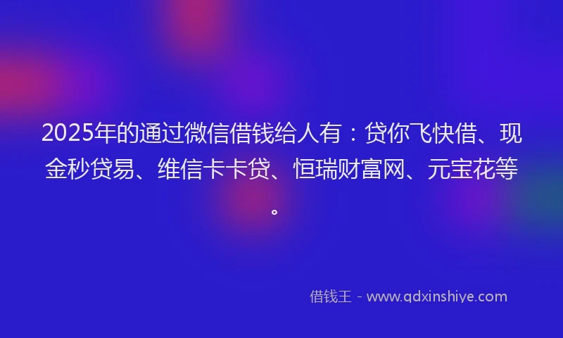 2025年的通过微信借钱给人有：贷你飞快借、现金秒贷易、维信卡卡贷、恒瑞财富网、元宝花等。