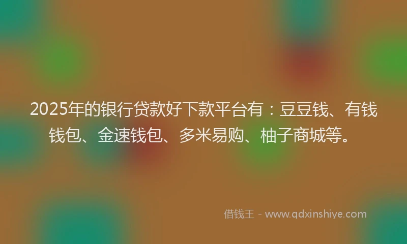 2025年的银行贷款好下款平台有：豆豆钱、有钱钱包、金速钱包、多米易购、柚子商城等。