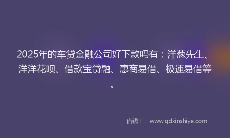 2025年的车贷金融公司好下款吗有：洋葱先生、洋洋花呗、借款宝贷融、惠商易借、极速易借等。