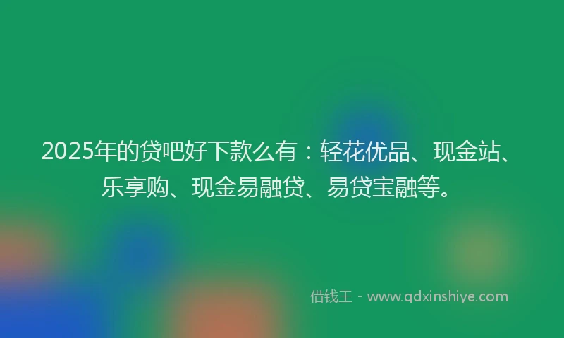 2025年的贷吧好下款么有：轻花优品、现金站、乐享购、现金易融贷、易贷宝融等。