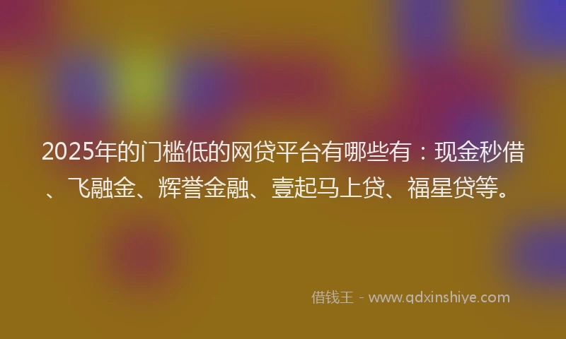 2025年的门槛低的网贷平台有哪些有：现金秒借、飞融金、辉誉金融、壹起马上贷、福星贷等。
