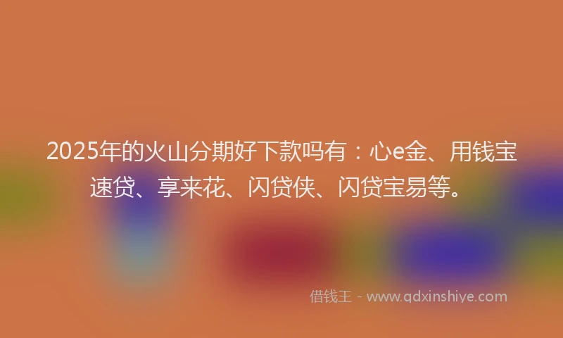 2025年的火山分期好下款吗有：心e金、用钱宝速贷、享来花、闪贷侠、闪贷宝易等。