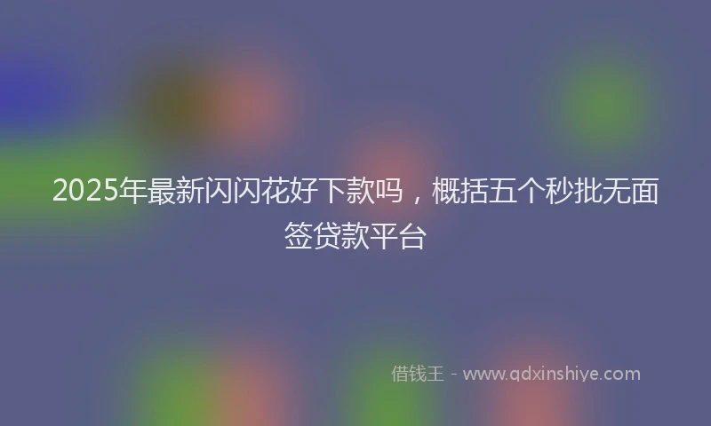2025年最新闪闪花好下款吗，概括五个秒批无面签贷款平台
