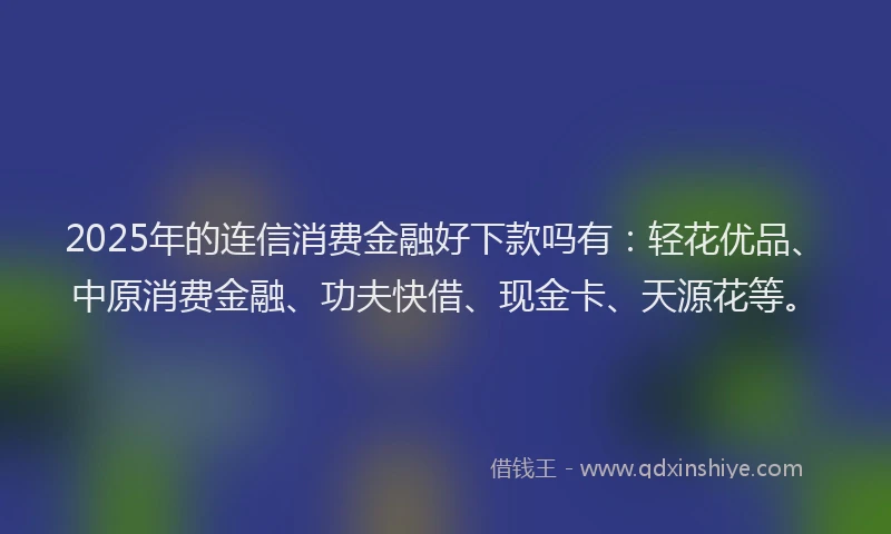 2025年的连信消费金融好下款吗有：轻花优品、中原消费金融、功夫快借、现金卡、天源花等。