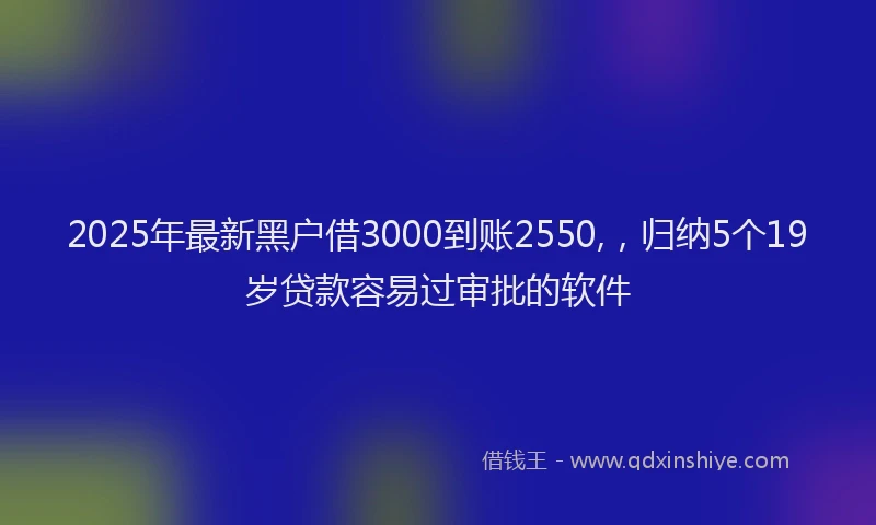 2025年最新黑户借3000到账2550,，归纳5个19岁贷款容易过审批的软件