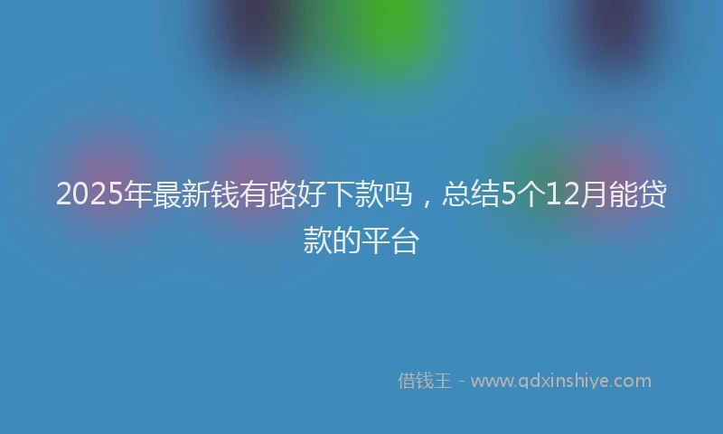 2025年最新钱有路好下款吗，总结5个12月能贷款的平台