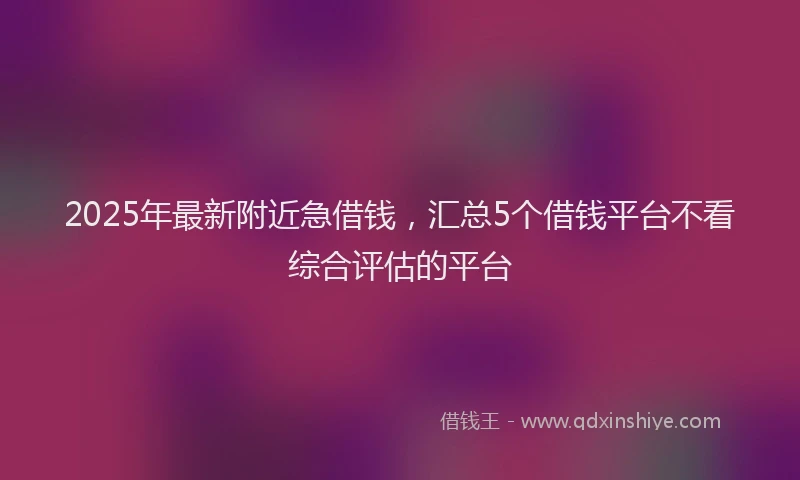 2025年最新附近急借钱，汇总5个借钱平台不看综合评估的平台