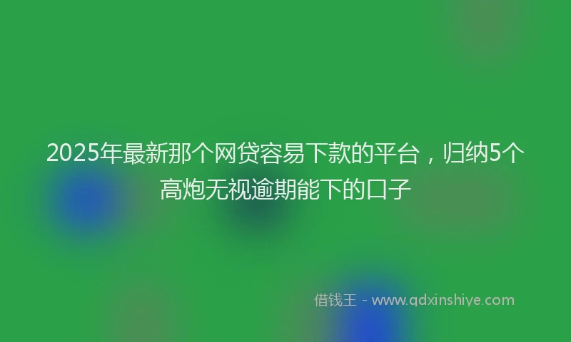 2025年最新那个网贷容易下款的平台，归纳5个高炮无视逾期能下的口子