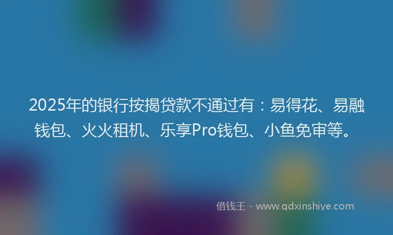 2025年的银行按揭贷款不通过有：易得花、易融钱包、火火租机、乐享Pro钱包、小鱼免审等。