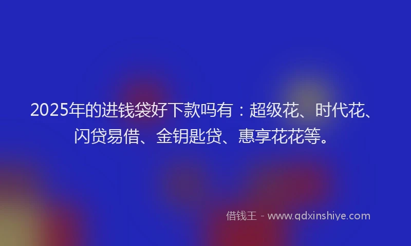 2025年的进钱袋好下款吗有：超级花、时代花、闪贷易借、金钥匙贷、惠享花花等。