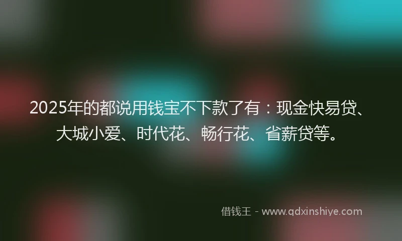 2025年的都说用钱宝不下款了有：现金快易贷、大城小爱、时代花、畅行花、省薪贷等。