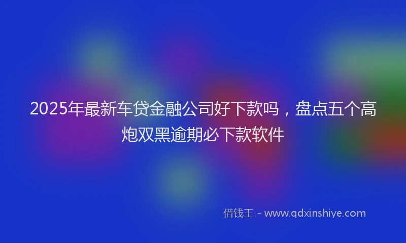 2025年最新车贷金融公司好下款吗，盘点五个高炮双黑逾期必下款软件