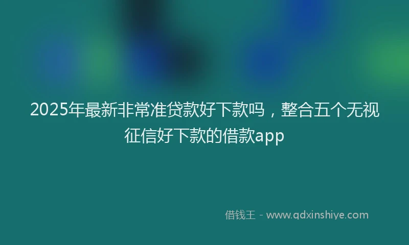 2025年最新非常准贷款好下款吗，整合五个无视征信好下款的借款app