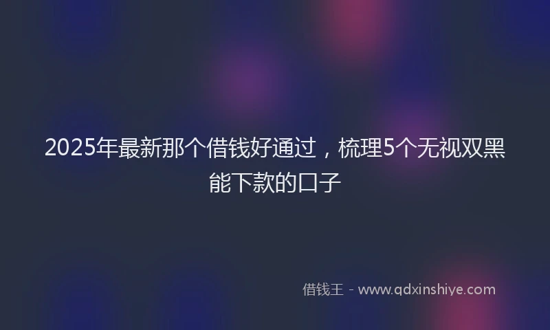 2025年最新那个借钱好通过，梳理5个无视双黑能下款的口子