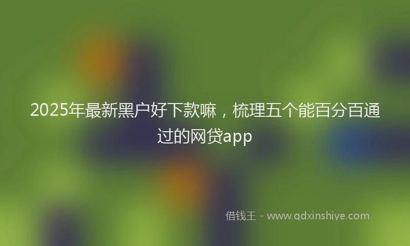 2025年最新黑户好下款嘛，梳理五个能百分百通过的网贷app