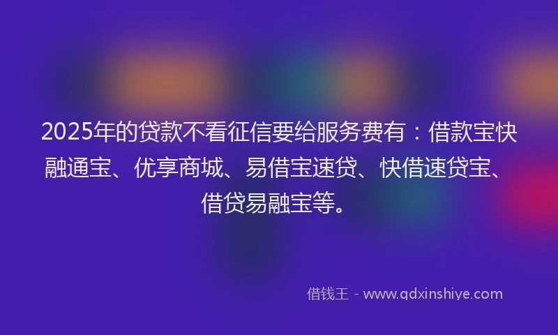 2025年的贷款不看征信要给服务费有：借款宝快融通宝、优享商城、易借宝速贷、快借速贷宝、借贷易融宝等。