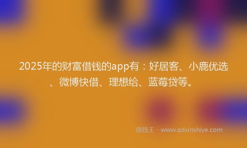 2025年的财富借钱的app有：好居客、小鹿优选、微博快借、理想给、蓝莓贷等。