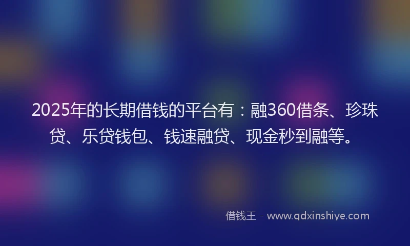 2025年的长期借钱的平台有：融360借条、珍珠贷、乐贷钱包、钱速融贷、现金秒到融等。