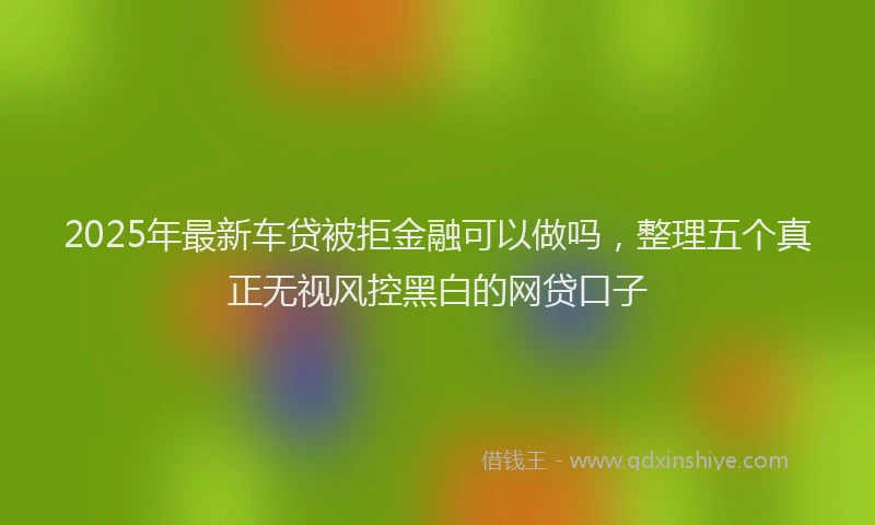 2025年最新车贷被拒金融可以做吗，整理五个真正无视风控黑白的网贷口子