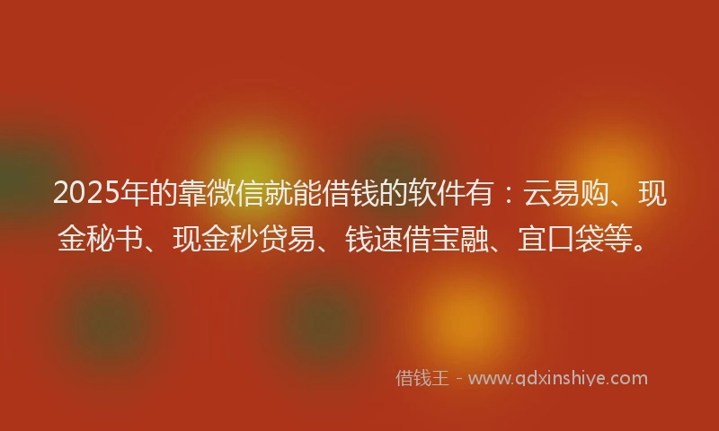 2025年的靠微信就能借钱的软件有：云易购、现金秘书、现金秒贷易、钱速借宝融、宜口袋等。