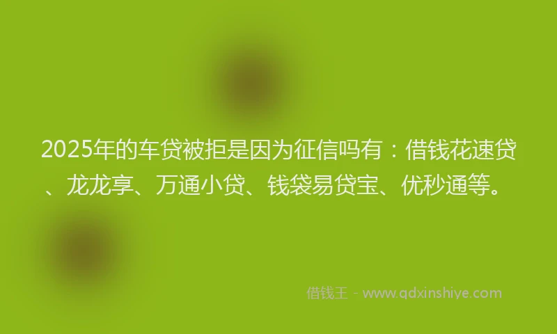 2025年的车贷被拒是因为征信吗有：借钱花速贷、龙龙享、万通小贷、钱袋易贷宝、优秒通等。