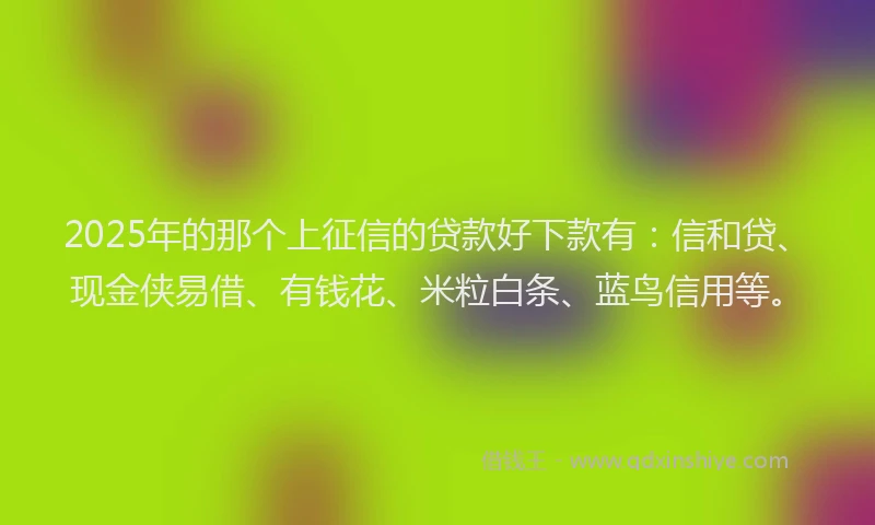 2025年的那个上征信的贷款好下款有：信和贷、现金侠易借、有钱花、米粒白条、蓝鸟信用等。