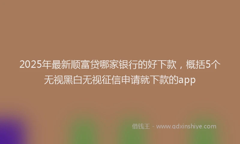 2025年最新顺富贷哪家银行的好下款，概括5个无视黑白无视征信申请就下款的app