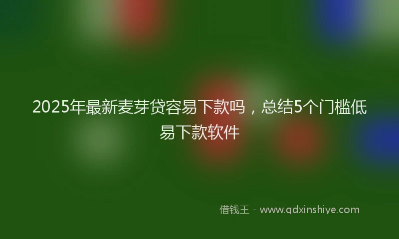 2025年最新麦芽贷容易下款吗，总结5个门槛低易下款软件