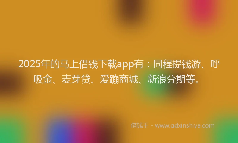 2025年的马上借钱下载app有：同程提钱游、呼吸金、麦芽贷、爱蹦商城、新浪分期等。
