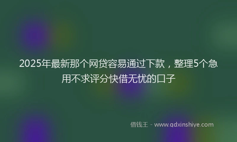 2025年最新那个网贷容易通过下款，整理5个急用不求评分快借无忧的口子