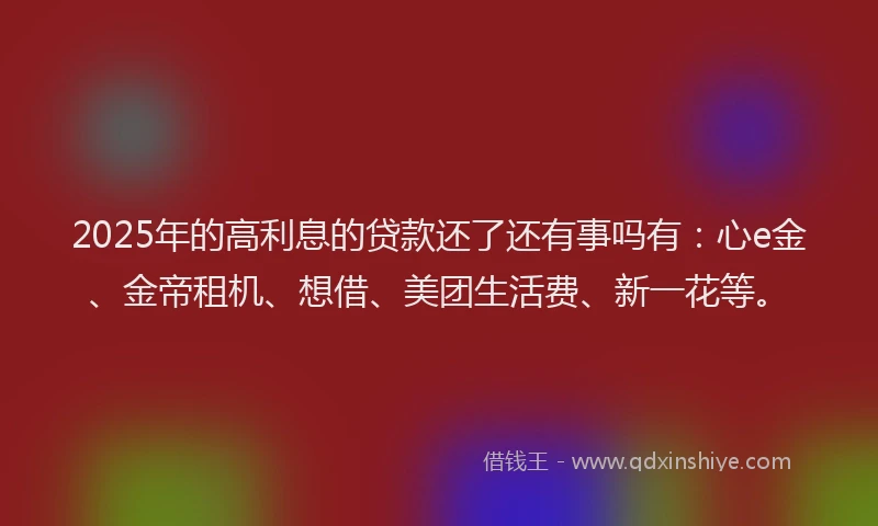 2025年的高利息的贷款还了还有事吗有：心e金、金帝租机、想借、美团生活费、新一花等。