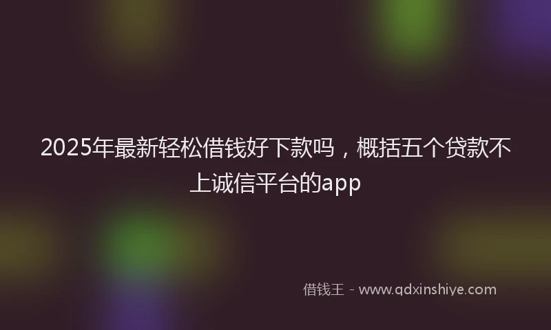 2025年最新轻松借钱好下款吗，概括五个贷款不上诚信平台的app