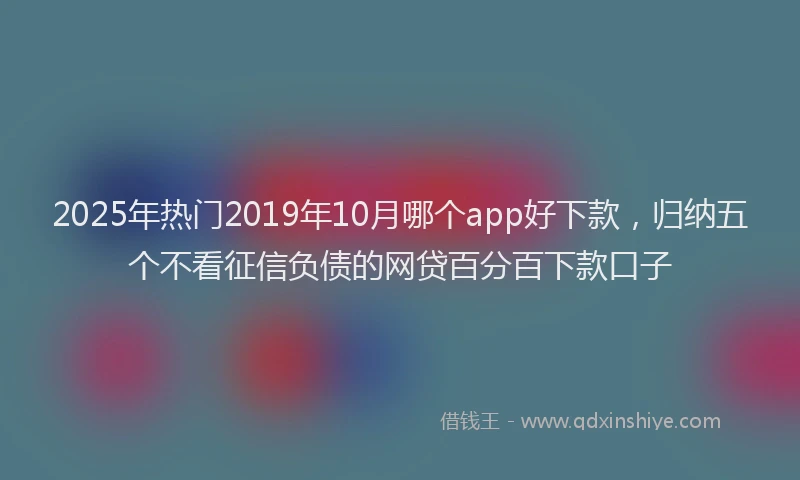 2025年热门2019年10月哪个app好下款，归纳五个不看征信负债的网贷百分百下款口子