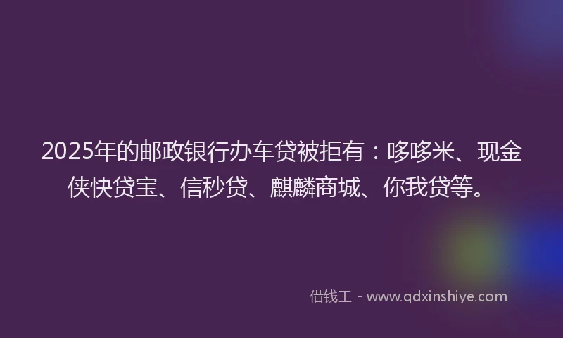 2025年的邮政银行办车贷被拒有：哆哆米、现金侠快贷宝、信秒贷、麒麟商城、你我贷等。