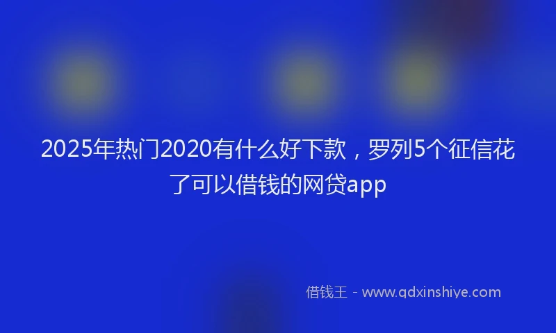 2025年热门2020有什么好下款，罗列5个征信花了可以借钱的网贷app