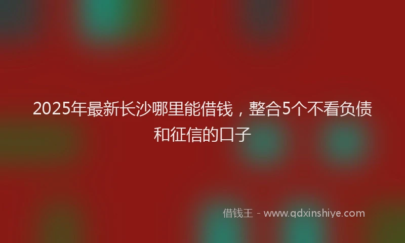 2025年最新长沙哪里能借钱，整合5个不看负债和征信的口子
