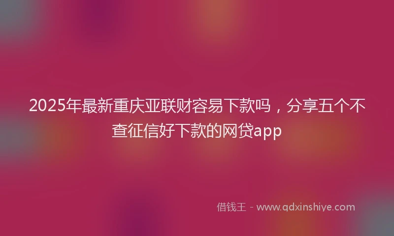2025年最新重庆亚联财容易下款吗，分享五个不查征信好下款的网贷app