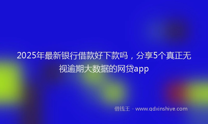 2025年最新银行借款好下款吗，分享5个真正无视逾期大数据的网贷app