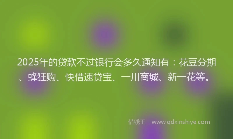 2025年的贷款不过银行会多久通知有：花豆分期、蜂狂购、快借速贷宝、一川商城、新一花等。